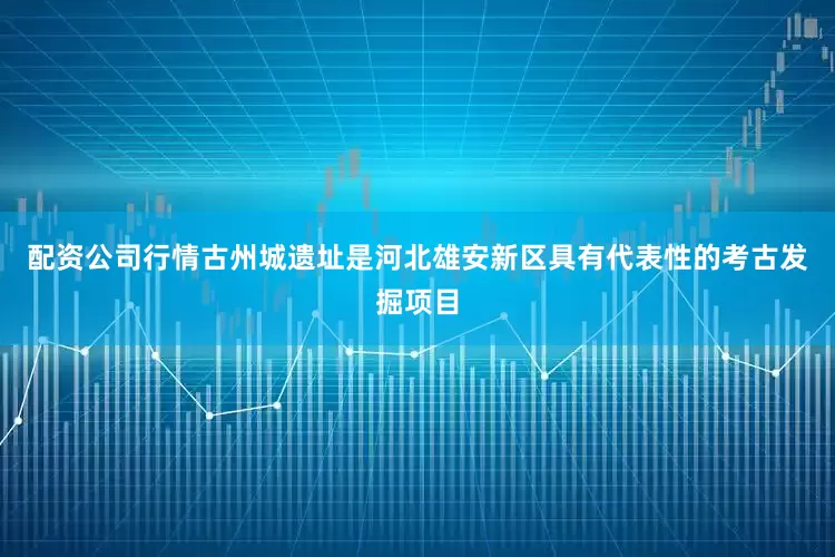 配资公司行情古州城遗址是河北雄安新区具有代表性的考古发掘项目
