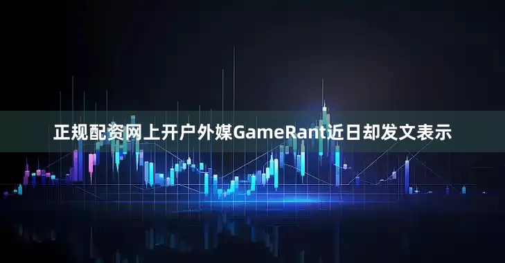 正规配资网上开户外媒GameRant近日却发文表示