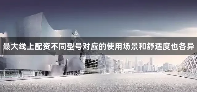 最大线上配资不同型号对应的使用场景和舒适度也各异